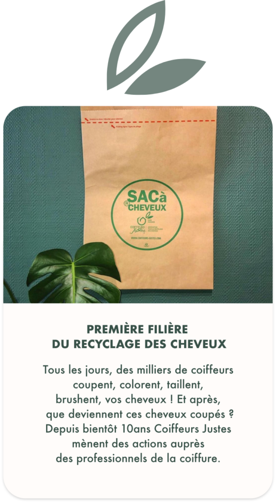 Le cheveu, matière organique, s’inclut dans cette définition sans pour autant avoir été jusqu’à présent réellement pris en compte par les différents acteurs du recyclage. L’objectif principal de l’association Coiffeurs Justes est donc de faire progresser les pratiques de développement durable des coiffeurs par la récolte et le traitement du cheveu.